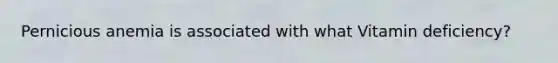 Pernicious anemia is associated with what Vitamin deficiency?