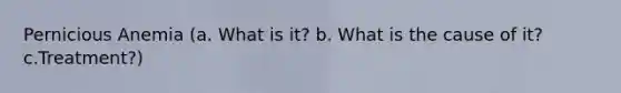 Pernicious Anemia (a. What is it? b. What is the cause of it? c.Treatment?)