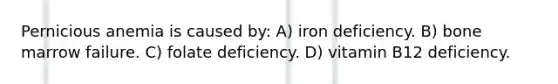 Pernicious anemia is caused by: A) iron deficiency. B) bone marrow failure. C) folate deficiency. D) vitamin B12 deficiency.