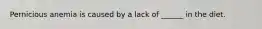 Pernicious anemia is caused by a lack of ______ in the diet.