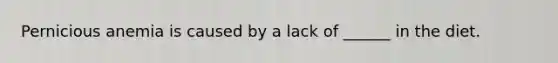 Pernicious anemia is caused by a lack of ______ in the diet.