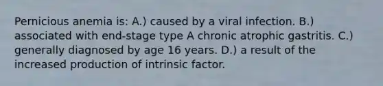 Pernicious anemia is: A.) caused by a viral infection. B.) associated with end-stage type A chronic atrophic gastritis. C.) generally diagnosed by age 16 years. D.) a result of the increased production of intrinsic factor.