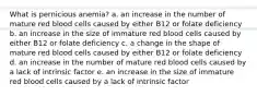 What is pernicious anemia? a. an increase in the number of mature red blood cells caused by either B12 or folate deficiency b. an increase in the size of immature red blood cells caused by either B12 or folate deficiency c. a change in the shape of mature red blood cells caused by either B12 or folate deficiency d. an increase in the number of mature red blood cells caused by a lack of intrinsic factor e. an increase in the size of immature red blood cells caused by a lack of intrinsic factor