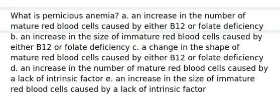 What is pernicious anemia? a. an increase in the number of mature red blood cells caused by either B12 or folate deficiency b. an increase in the size of immature red blood cells caused by either B12 or folate deficiency c. a change in the shape of mature red blood cells caused by either B12 or folate deficiency d. an increase in the number of mature red blood cells caused by a lack of intrinsic factor e. an increase in the size of immature red blood cells caused by a lack of intrinsic factor