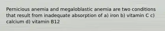 Pernicious anemia and megaloblastic anemia are two conditions that result from inadequate absorption of a) iron b) vitamin C c) calcium d) vitamin B12