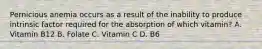 Pernicious anemia occurs as a result of the inability to produce intrinsic factor required for the absorption of which vitamin? A. Vitamin B12 B. Folate C. Vitamin C D. B6