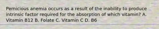 Pernicious anemia occurs as a result of the inability to produce intrinsic factor required for the absorption of which vitamin? A. Vitamin B12 B. Folate C. Vitamin C D. B6