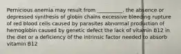 Pernicious anemia may result from __________. the absence or depressed synthesis of globin chains excessive bleeding rupture of red blood cells caused by parasites abnormal production of hemoglobin caused by genetic defect the lack of vitamin B12 in the diet or a deficiency of the intrinsic factor needed to absorb vitamin B12