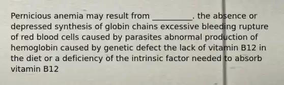 Pernicious anemia may result from __________. the absence or depressed synthesis of globin chains excessive bleeding rupture of red blood cells caused by parasites abnormal production of hemoglobin caused by genetic defect the lack of vitamin B12 in the diet or a deficiency of the intrinsic factor needed to absorb vitamin B12