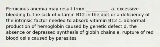 Pernicious anemia may result from __________. a. excessive bleeding b. the lack of vitamin B12 in the diet or a deficiency of the intrinsic factor needed to absorb vitamin B12 c. abnormal production of hemoglobin caused by genetic defect d. the absence or depressed synthesis of globin chains e. rupture of red blood cells caused by parasites