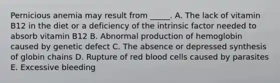 Pernicious anemia may result from _____. A. The lack of vitamin B12 in the diet or a deficiency of the intrinsic factor needed to absorb vitamin B12 B. Abnormal production of hemoglobin caused by genetic defect C. The absence or depressed synthesis of globin chains D. Rupture of red blood cells caused by parasites E. Excessive bleeding