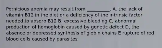 Pernicious anemia may result from __________. A. the lack of vitamin B12 in the diet or a deficiency of the intrinsic factor needed to absorb B12 B. excessive bleeding C, abnormal production of hemoglobin caused by genetic defect D, the absence or depressed synthesis of globin chains E rupture of red blood cells caused by parasites