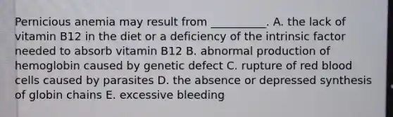 Pernicious anemia may result from __________. A. the lack of vitamin B12 in the diet or a deficiency of the intrinsic factor needed to absorb vitamin B12 B. abnormal production of hemoglobin caused by genetic defect C. rupture of red blood cells caused by parasites D. the absence or depressed synthesis of globin chains E. excessive bleeding