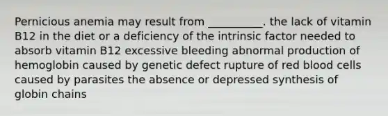 Pernicious anemia may result from __________. the lack of vitamin B12 in the diet or a deficiency of the intrinsic factor needed to absorb vitamin B12 excessive bleeding abnormal production of hemoglobin caused by genetic defect rupture of red blood cells caused by parasites the absence or depressed synthesis of globin chains