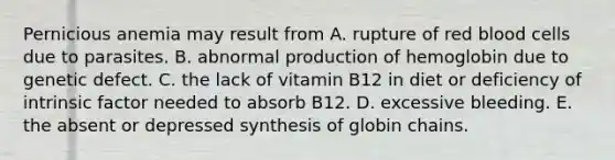 Pernicious anemia may result from A. rupture of red blood cells due to parasites. B. abnormal production of hemoglobin due to genetic defect. C. the lack of vitamin B12 in diet or deficiency of intrinsic factor needed to absorb B12. D. excessive bleeding. E. the absent or depressed synthesis of globin chains.