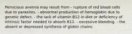 Pernicious anemia may result from - rupture of red blood cells due to parasites. - abnormal production of hemoglobin due to genetic defect. - the lack of vitamin B12 in diet or deficiency of intrinsic factor needed to absorb B12. - excessive bleeding. - the absent or depressed synthesis of globin chains.