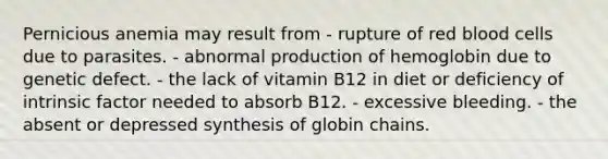 Pernicious anemia may result from - rupture of red blood cells due to parasites. - abnormal production of hemoglobin due to genetic defect. - the lack of vitamin B12 in diet or deficiency of intrinsic factor needed to absorb B12. - excessive bleeding. - the absent or depressed synthesis of globin chains.