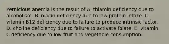 Pernicious anemia is the result of A. thiamin deficiency due to alcoholism. B. niacin deficiency due to low protein intake. C. vitamin B12 deficiency due to failure to produce intrinsic factor. D. choline deficiency due to failure to activate folate. E. vitamin C deficiency due to low fruit and vegetable consumption.