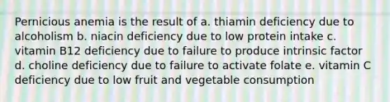 Pernicious anemia is the result of a. thiamin deficiency due to alcoholism b. niacin deficiency due to low protein intake c. vitamin B12 deficiency due to failure to produce intrinsic factor d. choline deficiency due to failure to activate folate e. vitamin C deficiency due to low fruit and vegetable consumption