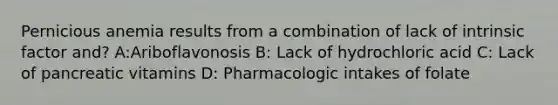 Pernicious anemia results from a combination of lack of intrinsic factor and? A:Ariboflavonosis B: Lack of hydrochloric acid C: Lack of pancreatic vitamins D: Pharmacologic intakes of folate