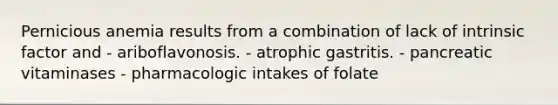 Pernicious anemia results from a combination of lack of intrinsic factor and - ariboflavonosis. - atrophic gastritis. - pancreatic vitaminases - pharmacologic intakes of folate