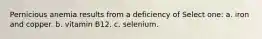 Pernicious anemia results from a deficiency of Select one: a. iron and copper. b. vitamin B12. c. selenium.