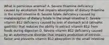 What is pernicious anemia? A. Severe thiamine deficiency caused by alcoholism that impairs absorption of dietary thiamine in the small intestine B. Severe folate deficiency caused by malabsorption of dietary folate in the small intestine C. Severe vitamin B12 deficiency caused by loss of stomach acid (atrophic gastritis) that reduces the ability to extract vitamin B12 from foods during digestion D. Severe vitamin B12 deficiency caused by an autoimmune disorder that impairs production of intrinsic factor and prevents vitamin B12 absorption in the small intestine