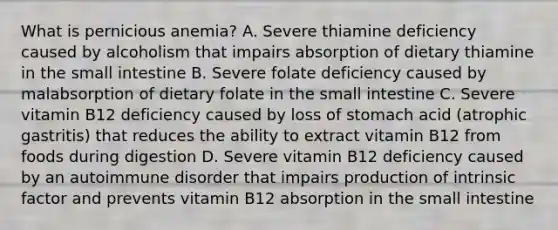 What is pernicious anemia? A. Severe thiamine deficiency caused by alcoholism that impairs absorption of dietary thiamine in the small intestine B. Severe folate deficiency caused by malabsorption of dietary folate in the small intestine C. Severe vitamin B12 deficiency caused by loss of stomach acid (atrophic gastritis) that reduces the ability to extract vitamin B12 from foods during digestion D. Severe vitamin B12 deficiency caused by an autoimmune disorder that impairs production of intrinsic factor and prevents vitamin B12 absorption in the small intestine