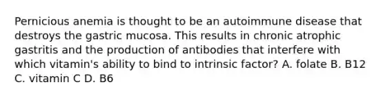 Pernicious anemia is thought to be an autoimmune disease that destroys the gastric mucosa. This results in chronic atrophic gastritis and the production of antibodies that interfere with which vitamin's ability to bind to intrinsic factor? A. folate B. B12 C. vitamin C D. B6