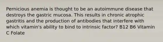 Pernicious anemia is thought to be an autoimmune disease that destroys the gastric mucosa. This results in chronic atrophic gastritis and the production of antibodies that interfere with which vitamin's ability to bind to intrinsic factor? B12 B6 Vitamin C Folate