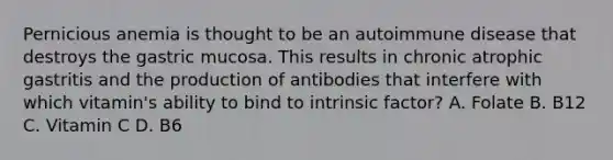 Pernicious anemia is thought to be an autoimmune disease that destroys the gastric mucosa. This results in chronic atrophic gastritis and the production of antibodies that interfere with which vitamin's ability to bind to intrinsic factor? A. Folate B. B12 C. Vitamin C D. B6