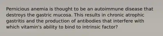 Pernicious anemia is thought to be an autoimmune disease that destroys the gastric mucosa. This results in chronic atrophic gastritis and the production of antibodies that interfere with which vitamin's ability to bind to intrinsic factor?