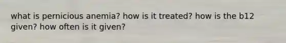 what is pernicious anemia? how is it treated? how is the b12 given? how often is it given?