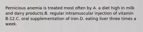 Pernicious anemia is treated most often by A. a diet high in milk and dairy products.B. regular intramuscular injection of vitamin B-12.C. oral supplementation of iron.D. eating liver three times a week.