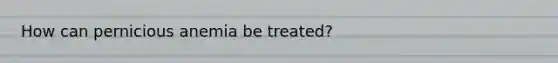 How can pernicious anemia be treated?