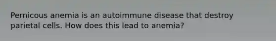 Pernicous anemia is an autoimmune disease that destroy parietal cells. How does this lead to anemia?