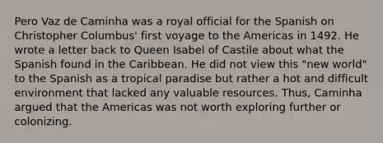 Pero Vaz de Caminha was a royal official for the Spanish on Christopher Columbus' first voyage to the Americas in 1492. He wrote a letter back to Queen Isabel of Castile about what the Spanish found in the Caribbean. He did not view this "new world" to the Spanish as a tropical paradise but rather a hot and difficult environment that lacked any valuable resources. Thus, Caminha argued that the Americas was not worth exploring further or colonizing.