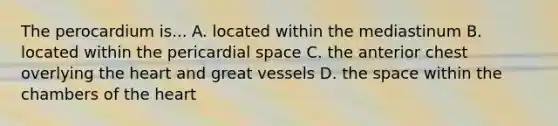 The perocardium is... A. located within the mediastinum B. located within the pericardial space C. the anterior chest overlying the heart and great vessels D. the space within the chambers of the heart