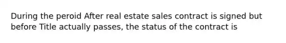 During the peroid After real estate sales contract is signed but before Title actually passes, the status of the contract is