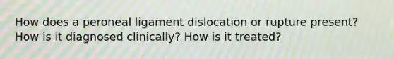 How does a peroneal ligament dislocation or rupture present? How is it diagnosed clinically? How is it treated?