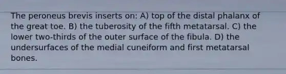 The peroneus brevis inserts on: A) top of the distal phalanx of the great toe. B) the tuberosity of the fifth metatarsal. C) the lower two-thirds of the outer surface of the fibula. D) the undersurfaces of the medial cuneiform and first metatarsal bones.