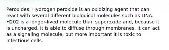 Peroxides: Hydrogen peroxide is an oxidizing agent that can react with several different biological molecules such as DNA. H202 is a longer-lived molecule than superoxide and, because it is uncharged, it is able to diffuse through membranes. It can act as a signaling molecule, but more important it is toxic to infectious cells.