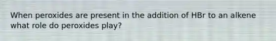 When peroxides are present in the addition of HBr to an alkene what role do peroxides play?