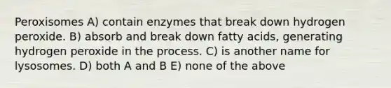 Peroxisomes A) contain enzymes that break down hydrogen peroxide. B) absorb and break down fatty acids, generating hydrogen peroxide in the process. C) is another name for lysosomes. D) both A and B E) none of the above