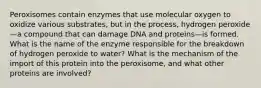 Peroxisomes contain enzymes that use molecular oxygen to oxidize various substrates, but in the process, hydrogen peroxide—a compound that can damage DNA and proteins—is formed. What is the name of the enzyme responsible for the breakdown of hydrogen peroxide to water? What is the mechanism of the import of this protein into the peroxisome, and what other proteins are involved?