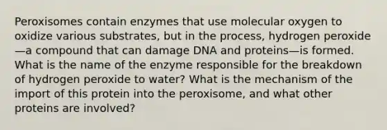 Peroxisomes contain enzymes that use molecular oxygen to oxidize various substrates, but in the process, hydrogen peroxide—a compound that can damage DNA and proteins—is formed. What is the name of the enzyme responsible for the breakdown of hydrogen peroxide to water? What is the mechanism of the import of this protein into the peroxisome, and what other proteins are involved?