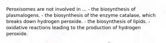 Peroxisomes are not involved in ... - the biosynthesis of plasmalogens. - the biosynthesis of the enzyme catalase, which breaks down hydrogen peroxide. - the biosynthesis of lipids. - oxidative reactions leading to the production of hydrogen peroxide.