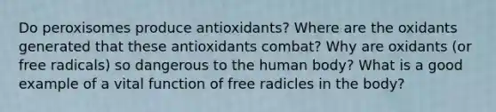 Do peroxisomes produce antioxidants? Where are the oxidants generated that these antioxidants combat? Why are oxidants (or free radicals) so dangerous to the human body? What is a good example of a vital function of free radicles in the body?