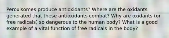 Peroxisomes produce antioxidants? Where are the oxidants generated that these antioxidants combat? Why are oxidants (or free radicals) so dangerous to the human body? What is a good example of a vital function of free radicals in the body?