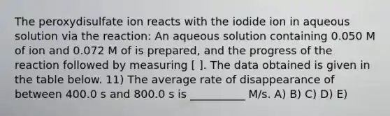 The peroxydisulfate ion reacts with the iodide ion in aqueous solution via the reaction: An aqueous solution containing 0.050 M of ion and 0.072 M of is prepared, and the progress of the reaction followed by measuring [ ]. The data obtained is given in the table below. 11) The average rate of disappearance of between 400.0 s and 800.0 s is __________ M/s. A) B) C) D) E)